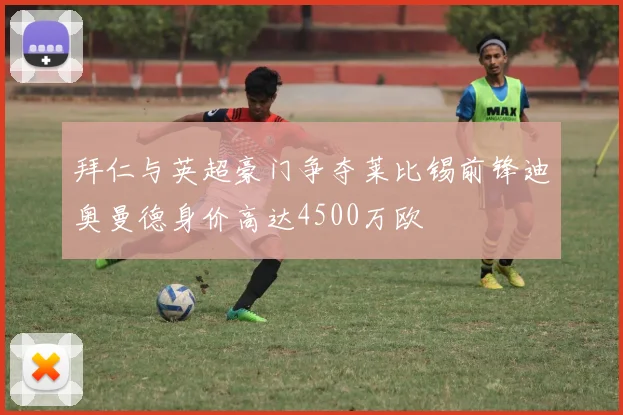 拜仁与英超豪门争夺莱比锡前锋迪奥曼德身价高达4500万欧