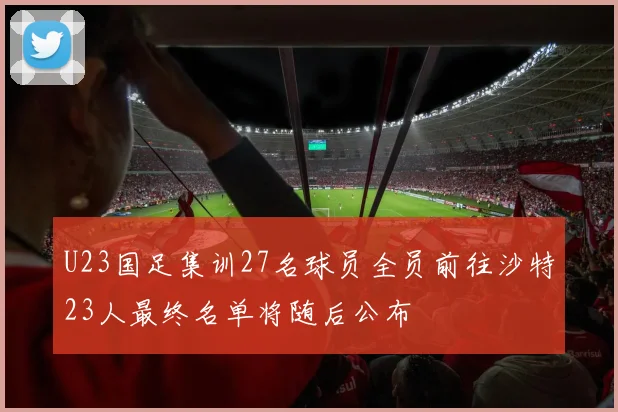 U23国足集训27名球员全员前往沙特23人最终名单将随后公布
