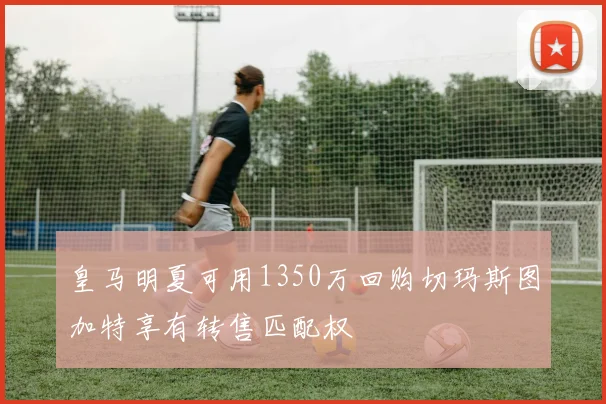 皇马明夏可用1350万回购切玛斯图加特享有转售匹配权