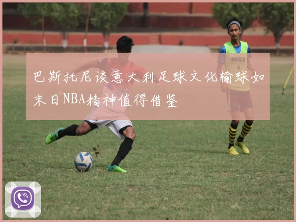 巴斯托尼谈意大利足球文化输球如末日NBA精神值得借鉴