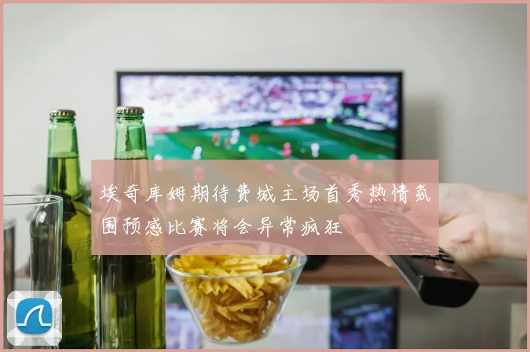 埃奇库姆期待费城主场首秀热情氛围预感比赛将会异常疯狂