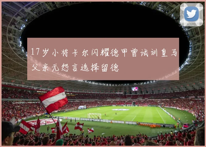 17岁小将卡尔闪耀德甲曾试训皇马父亲无怨言选择留德