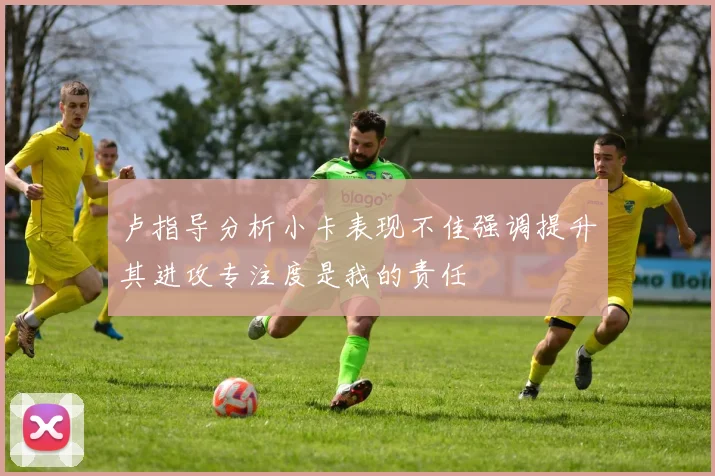 卢指导分析小卡表现不佳强调提升其进攻专注度是我的责任