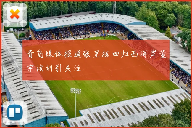 青岛媒体报道张呈栋回归西海岸董宇试训引关注