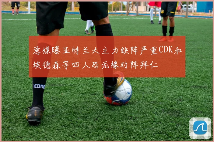 意媒曝亚特兰大主力缺阵严重CDK和埃德森等四人恐无缘对阵拜仁