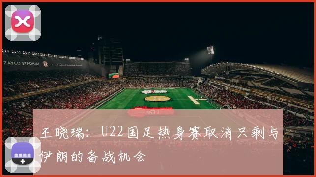 王晓瑞：U22国足热身赛取消只剩与伊朗的备战机会