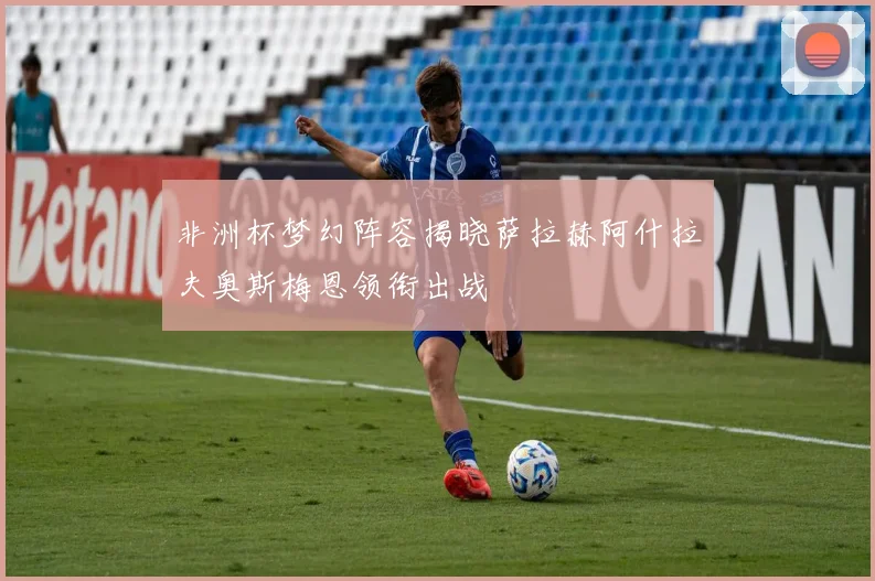 非洲杯梦幻阵容揭晓萨拉赫阿什拉夫奥斯梅恩领衔出战