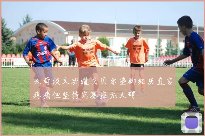 米奇谈文班遭戈贝尔垫脚经历直言疼痛但坚持完赛应无大碍