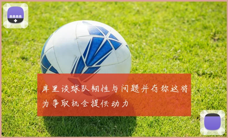 库里谈球队韧性与问题并存称这将为争取机会提供动力