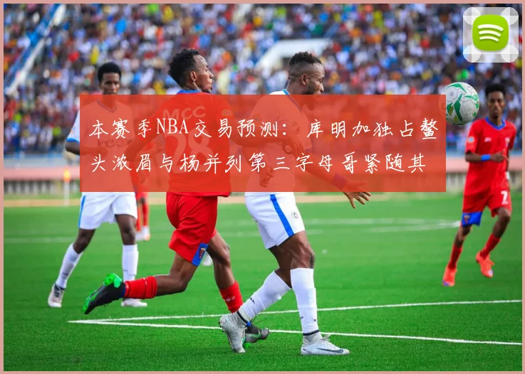 本赛季NBA交易预测：库明加独占鳌头浓眉与杨并列第三字母哥紧随其后小萨排名第五