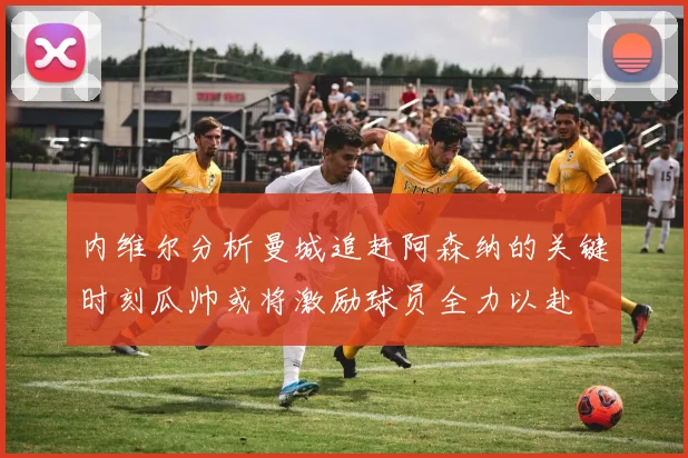 内维尔分析曼城追赶阿森纳的关键时刻瓜帅或将激励球员全力以赴