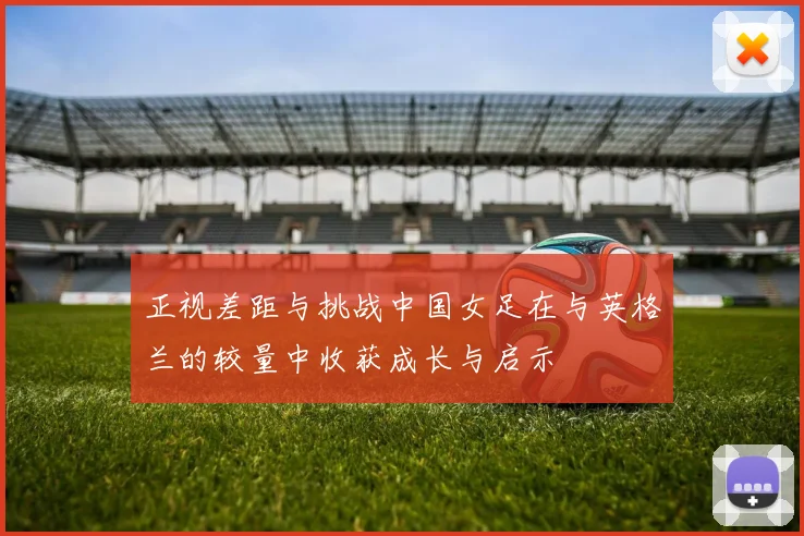 正视差距与挑战中国女足在与英格兰的较量中收获成长与启示