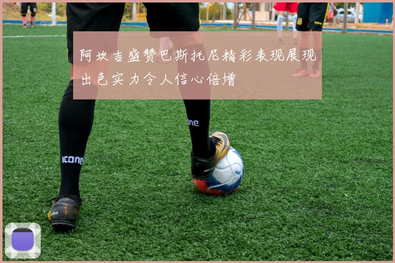阿坎吉盛赞巴斯托尼精彩表现展现出色实力令人信心倍增