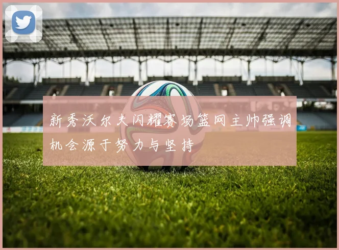 新秀沃尔夫闪耀赛场篮网主帅强调机会源于努力与坚持