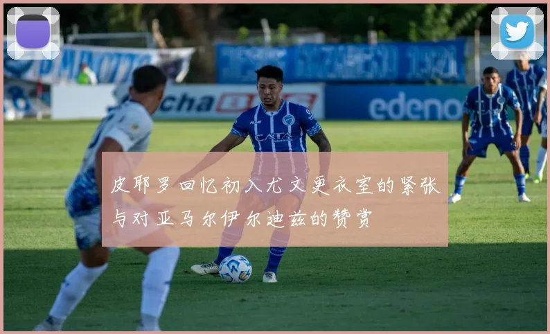 皮耶罗回忆初入尤文更衣室的紧张与对亚马尔伊尔迪兹的赞赏