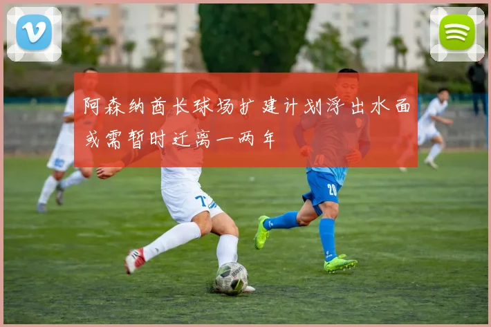 阿森纳酋长球场扩建计划浮出水面或需暂时迁离一两年