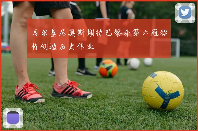 马尔基尼奥斯期待巴黎夺第六冠称将创造历史伟业