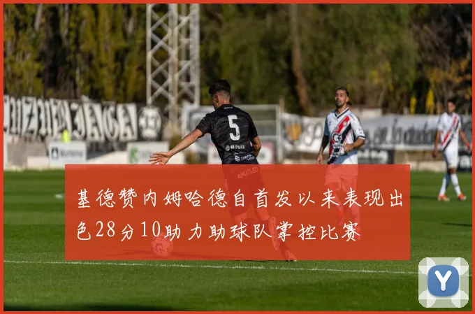基德赞内姆哈德自首发以来表现出色28分10助力助球队掌控比赛