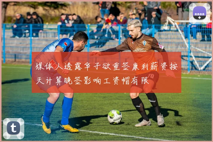 媒体人透露华子欲重签康利薪资按天计算晚签影响工资帽有限