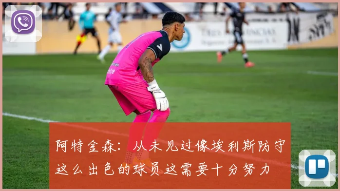 阿特金森：从未见过像埃利斯防守这么出色的球员这需要十分努力