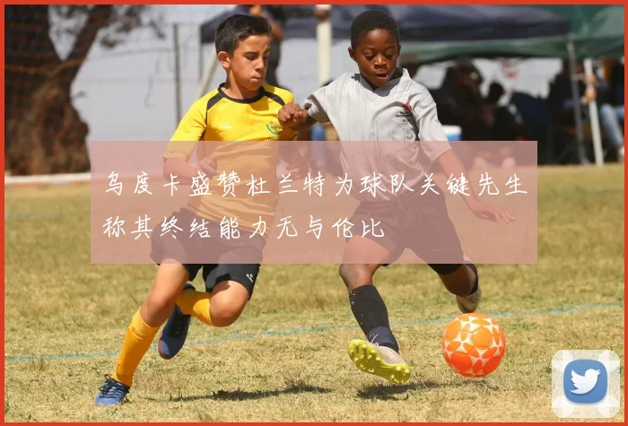 乌度卡盛赞杜兰特为球队关键先生称其终结能力无与伦比