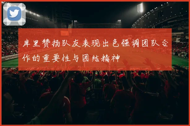 库里赞扬队友表现出色强调团队合作的重要性与团结精神