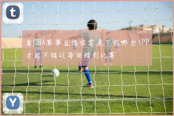 看CBA赛事直播你需要下载哪些APP才能不错过每场精彩比赛