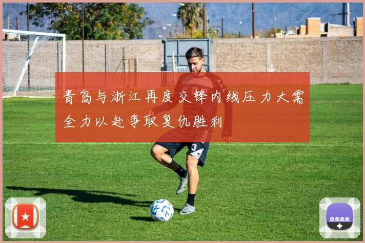 青岛与浙江再度交锋内线压力大需全力以赴争取复仇胜利