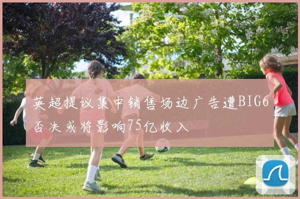 英超提议集中销售场边广告遭BIG6否决或将影响75亿收入