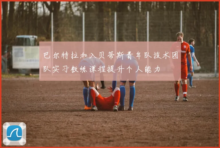 巴尔特拉加入贝蒂斯青年队技术团队实习教练课程提升个人能力
