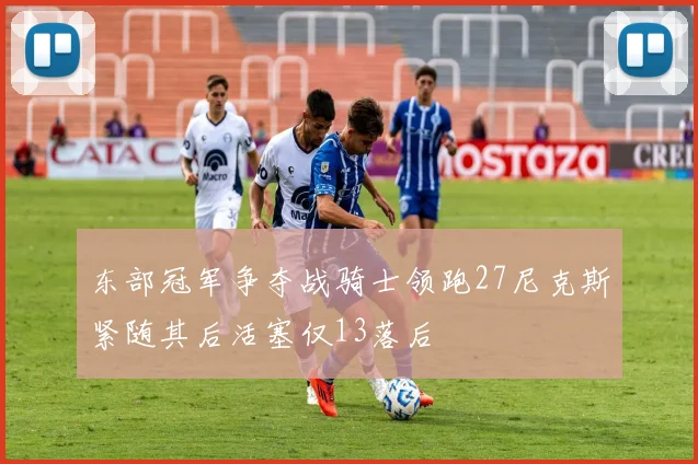 东部冠军争夺战骑士领跑27尼克斯紧随其后活塞仅13落后