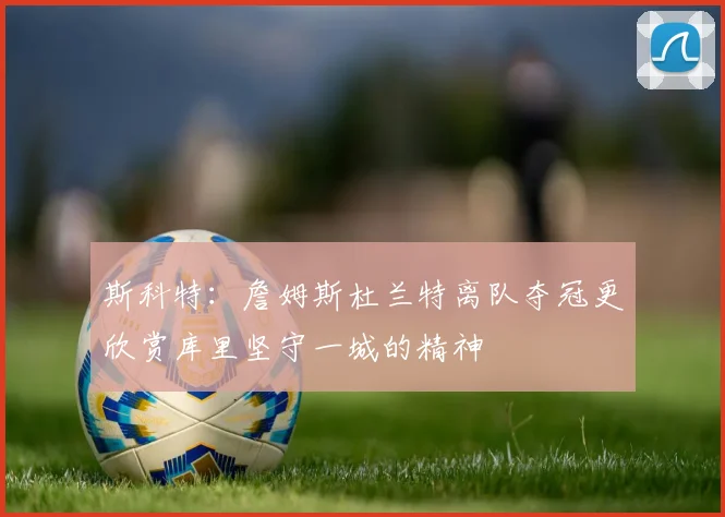 斯科特：詹姆斯杜兰特离队夺冠更欣赏库里坚守一城的精神